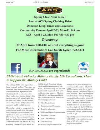 Page 10                               ACS Green Press                                                     April 2012




                                  Spring Clean Your Closet
                               Annual ACS Spring Clothing Drive
                            Donation Drop Times and Locations:
                   Community Centers-April 2-23, Mon-Fri 8-5 pm
                           ACS - April 9-23, Mon-Fri 7:30-4:30 pm
                                                 Giveaway:
             27 April from 1:00-4:00 or until everything is gone
             For More information: Call Sarah Lynch 772-5374




                                our donations are appreciated!
Child Youth Behavior Military Family Life Consultants: Here
to Support the Military Child
The Military child is often regarded as     Child & Youth Behavioral Military  available to you, free of charge with
being extremely resilient. They adapt and   Family and Life Consultants (CYB-  complete confidentiality. The CYB-
overcome many unique challenges, such       MFLC) available to help you and your
                                                                               MFLCs does not keep files or report
as multiple moves, deployments and          children with situational, short-term,
                                                                               findings with the exception of duty-to-
changing schools to just name a few.        problem solving support. All of thewarn situations. They are simply here
Many studies show that the Military child   CYB-MFLCs are Masters and Ph.D.    to help make the Military child’s path
becomes a very well adjusted adult, but     level counselors who can address the
                                                                               manageable and enjoyable, which will
the path is not always easy for the chil-   following types of issues:         serve to be a great support to parents
dren or the parents. Did you know that       School Adjustments               as well. Because of their expertise,
support is readily available to you?                                           ACS Mobilization and Deployment
                                             Deployment and Separation
                                                                               has also paired with the CYB MFLCs
Do you have a child or young adult who
                                             Reunion Adjustment               to provide pre and post-deployment
you feel could benefit from discussing
their challenges with a counselor who        Sibling and Parent Communication trainings for children ages 6 through
                                                                               18 years of age.
specializes in child and youth behavior?     Behavioral Concerns
Did you know that you may not need to                                          If you feel you could benefit from the
look any further than our on-post Child,     Fear, Grief and Loss             CYB MFLC program, please contact
Youth and School Age Services (CYSS)?        Daily Life issues                them at 315-523-3141 for more
                                                                               program information.
Currently, Fort Drum CYSS as four (4)       All of these services and more are
 
