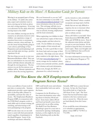 Page 11                          ACS Green Press                                                                   April 2012


 Military Kids on the Move! A Relocation Guide for Parents
 Moving is an accepted part of being         Do your homework so you can “sell”         can be viewed as a safe, centralized
 in the military. To adults who antici-      the new community to your child. Use       virtual "file drawer" where a student
 pate, expect and sometimes want to          www.militaryinstallations.dod.mil to get
                                                                                        (or parent) can keep track of all the
 move, moving can be both an adven-          more information about the new loca-
                                             tion. This web page will link you to       details that are not only difficult to
 ture and a trying experience. If moving
 is an adventure for the adult, what does    everything you need including informa-     organize, but are so necessary when
 moving mean to the child?                   tion on schools, housing, employment       students move or apply for college,
 For some children, moving can also be       and the local community.                   jobs or military service.
 viewed as an adventure; however some    When registering your children in their        Above all TALK to your kids!! Have
 children can experience a range of                                                     frank discussions BEFORE, DUR-
                                         new schools have copies of their tests,
 emotions from worry to excitement,                                                     ING, and AFTER the move. Fear of
                                         writing samples and their school re-
 sadness, curiosity, stress and hope. It                                                the unknown exists before and after
 can also mean leaving friends, going to cords. If your children are young, in-         you get to your new location. It’s im-
 a new school, and feelings of fear.     clude samples of their artwork and             portant to keep the lines of communi-
 Preparation and careful planning in all printing. It is also a good idea to copy       cation open. Share your thoughts and
 areas can help make moving a positive   the front, back and cover page of their        let your child know that you’ll work
 experience for all.                     textbooks. This helps your new school          through things together.
 The best thing you can do is visit your place students in the right classes. The       For more information on moving con-
 Relocation Readiness office! They can web page www.schoolquest.org is a                tact the Relocation Program at 772-
 give you information on your next duty secure storage site for students’ educa-
                                                                                        6566 or
 station and help educate and guide you
                                         tional, extra-curricular activities, awards    drum.mwracsrelo@conus.army.mil.
 through the moving process. The less
 anxious you are the less anxious your   and volunteer and work information.
 children will be. Remain optimistic and Please note, though, this NOT a re-
 positive about the moving experience.   placement for a school transcript. It


          Did You Know the ACS Employment Readiness
                    Program Serves Teens?
 Every year millions of teens work in       ERP could benefit teens and enhance     Annually, ERP hosts a career fair just
 part time or summer jobs. Summer           their marketability both now and in     for teens. In fact, the Teen Career
 employment provides a great opportu-       the future.                             Fair will be held on 4 April at the
 nities to develop skills, enhance re-      Computers for the Workforce is a        ACS from 10 am -2 pm. The Teen
 sponsibility, and learn the value of       free career development series offer-   Career Fair has local business repre-
 money. The Employment Readiness            ing classes in Internet, Word and       sentatives who have summer posi-
 Program (ERP), in conjunction with         Excel. Some basics skills in Word       tions to recruit for. Often the teens
 the CYSS Hired program, works to           and Excel can benefit a teen whose      are hired directly from this Career
 teach skills such as resume writing, job   summer job is in an office setting.     Fair.
 searching, and interviewing to the         The Build Your Own Business             If you would like more information
 teens participating in the program.        Workshop is great for a teen who is     or to schedule an appointment,
 ERP can also meet one on one with          interested in opening a landscaping     please contact ERP at 772-9611 or
 teens to assist with their personal job    business, or who might be the next      772-1090.
 search regardless of participation in      Mark Zuckerberg with an idea like                  Think ACS First!
 the Hired! Program. Some of the            Facebook.
 workshops and classes offered by
 