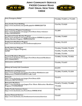 Army Community Service
                                 P4330 Conway Road
                                Fort Drum, New York
                                       13602


Army Emergency Relief                                              772-6560, 772-8873 or 772-2855


Army Family Team Building                                          772-6710, 772-9229
http://www.facebook.com/profile.php?id=100000122037720

Army Volunteer Program Coordinator                                 772-2899
http://www.facebook.com/pages/Fort-Drum-Army-volunteer-
Corps/13651504365912
Exceptional Family Member Program                                  772-5488, 772-0819
http://www.facebook.com/pages/Fort-Drum-FMWR-Exceptional-
Family-Member-Program /104951319542718
Employment Readiness Program                                       772-9611, 772-2737
http://www.facebook.com/#!/fortdrumemployment

Family Advocacy Program                                            772-4244, 772-6929, 772-2279
(New Parent Support Program)
SAPRP                                                              772-0596, 772-4070, 772-0748
                                                                   772-5605, 772-5914
Financial Readiness Program                                        772-0050, 772-5196, 772-8526
http://www.facebook.com/pages/Fort-Drum-financial-Readiness-
ACS/1956662120473
Information and Referral                                           772-6556, 772-6557


Military & Family Life Consultants                                 212-6919
Mobilization and Deployment                                        772-2848, 772-0470, 772-2919
http://www.facebook.com/pages/Fort-Drum-Mobiliztion-and-
Deployment/178420512193448?ref=ts&v=wall
Outreach                                                           772-5374
http://www.facebook.com/pages/Fort-Drum-ACS-
Outreach/180373271991692
Relocation Readiness                                             772-5475, 772-6553, 772-6902
http:// www.facebook.com/pages/Fort -Drum -Relocation -Readiness
Program/171335822906429                                           772-6566
Soldier Family Assistance Center                                   772-7781
http://www.facebook.com/Fort.Drum.FMWR/SFAC

Survivor Outreach Services                                         772-6357
http://www.facebook.com/fortdrumsurvivoroutreachservices
 