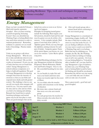 Page 3                           ACS Green Press                                                                  April 2012


                          Regarding Resilience: Tips, tools and techniques for practicing
                          resilience everyday!
                                                                                 By Jenn Eichner, MRT 772-2848

Energy Management
Hope you had a wonderful February –       kicked into action as soon as an Activat-         After each muscle group, take a
filled with hopeful, optimistic           ing Event happens.                                 minute break before continuing to
thoughts! Have you been noticing          Principles for designing mental games              the next muscle group
yourself recognizing Activating           include the following: Must require your
Events? Have you identified any           full attention, should be hard and fun and Energy Management is a crucial part of
Thinking Traps or Iceberg Beliefs that    must be games you can do within a few      maintaining a happy, healthy self. Take
may need closer attention in order to     minutes. A few examples include: Math      the time to find ways to reduce your
maintain productivity? Remember,          games: Count back from 1,000 by 7s.        stress in a way that works for you. If
resilience is a practice not an overall   Alphabet games: Work your way through      you are finding it difficult to do this,
body of knowledge. Practice makes         the alphabet, naming someone for each      you may want to search your mind for
perfect!                                  pair of initials. Categories games: Name   a Thinking Trap and/or an Iceberg
                                          all the sports figures, war heroes, etc. you
                                                                                     Belief that may be inhibiting you. For
Today we are going to talk about          can in two minutes. Lyrics: Recite upbeat  example, the Me, Me, Me Thinking
Energy Management. What do you            song lyrics.                               Trap may find you feeling as if taking
do to relax and alleviate stress in your                                             care of self is not a priority. Or if one
life? Are you a runner? Do you knit       Controlled Breathing techniques for En-    of your Iceberg Beliefs is, “I should be
or play an instrument? Or are you one ergy Management include the following:         able to handle it all”, you may find En-
of many that have not yet found that Progressive Muscle Relaxation, Medita-          ergy Management a sign of weakness.
outlet? Energy Management is a            tion and Positive Imagery. Give it a try:  In either case, your Thinking Trap
critical resilience competency as it       Do controlled breathing for two min- and/or Iceberg Belief would be harm-
helps to build self-regulation. The goal      utes                                   ful thinking and should be reevaluated.
of Energy Management is to develop  As you breathe in, make fists and               Remember the old but very true saying
strategies that lower the intensity of        tense your hands and lower arms        – you can’t fully take care of others
emotions so that you can think and         Keep your muscles tight for the count until you take care of yourself.
respond more clearly and with greater         of fifteen
control. The challenge is that no one  As you exhale, relax the muscles             Have a great month – good luck and
can tell you exactly what strategies will     quickly and concentrate on the feeling good thoughts!
work for you. You may need to take            of relaxation
the time and try a few and see which       Do twice; take a minute break and
you find to be relaxing and calming.          then move on to the next muscle
Research has found that in a pinch,           group
breathing techniques and mental            For each group tense the muscles for
games may be the best place to start.         fifteen seconds, then relax them for
These are good strategies that can be         thirty seconds

                                                                      Upcoming MRT Dates
                                      April 9                             Module 2                  9:30am-2:30 pm
                                      May 21                              Module 3                  9:30am-2:30 pm
                                      June 11                             Module 4                  9:30am-2:30 pm
                                      August 13                           Module 5                  9:30am-2:30 pm
                                           All Modules will be held at ACS Times include 1 hour lunch break
                                                                  refrigerators available for use
 