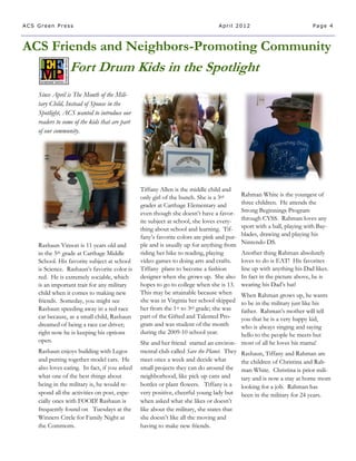 ACS Green Press                                                                 April 2012                               Page 4



ACS Friends and Neighbors-Promoting Community
                 Fort Drum Kids in the Spotlight
    Since April is The Month of the Mili-
    tary Child, Instead of Spouse in the
    Spotlight, ACS wanted to introduce our
    readers to some of the kids that are part
    of our community.




                                                Tiffany Allen is the middle child and
                                                only girl of the bunch. She is a 3rd       Rahman White is the youngest of
                                                grader at Carthage Elementary and          three children. He attends the
                                                even though she doesn’t have a favor-      Strong Beginnings Program
                                                ite subject at school, she loves every-    through CYSS. Rahman loves any
                                                thing about school and learning. Tif-      sport with a ball, playing with Bay-
                                                fany’s favorite colors are pink and pur-   blades, drawing and playing his
    Rashaun Vinson is 11 years old and          ple and is usually up for anything from    Nintendo DS.
    in the 5th grade at Carthage Middle         riding her bike to reading, playing        Another thing Rahman absolutely
    School. His favorite subject at school      video games to doing arts and crafts.      loves to do is EAT! His favorites
    is Science. Rashaun’s favorite color is     Tiffany plans to become a fashion          line up with anything his Dad likes.
    red. He is extremely sociable, which        designer when she grows up. She also       In fact in the picture above, he is
    is an important trait for any military      hopes to go to college when she is 13.     wearing his Dad’s hat!
    child when it comes to making new           This may be attainable because when      When Rahman grows up, he wants
    friends. Someday, you might see             she was in Virginia her school skipped   to be in the military just like his
    Rashaun speeding away in a red race         her from the 1st to 3rd grade; she was   father. Rahman’s mother will tell
    car because, as a small child, Rashaun      part of the Gifted and Talented Pro-     you that he is a very happy kid,
    dreamed of being a race car driver;         gram and was student of the month        who is always singing and saying
    right now he is keeping his options         during the 2009-10 school year.          hello to the people he meets but
    open.                                       She and her friend started an environ- most of all he loves his mama!
    Rashaun enjoys building with Legos          mental club called Save the Planet. They Rashaun, Tiffany and Rahman are
    and putting together model cars. He         meet once a week and decide what         the children of Christina and Rah-
    also loves eating. In fact, if you asked    small projects they can do around the man White. Christina is prior mili-
    what one of the best things about           neighborhood, like pick up cans and      tary and is now a stay at home mom
    being in the military is, he would re-      bottles or plant flowers. Tiffany is a looking for a job. Rahman has
    spond all the activities on post, espe-     very positive, cheerful young lady but been in the military for 24 years.
    cially ones with FOOD! Rashaun is           when asked what she likes or doesn’t
    frequently found on Tuesdays at the         like about the military, she states that
    Winners Circle for Family Night at          she doesn’t like all the moving and
    the Commons.                                having to make new friends.
 