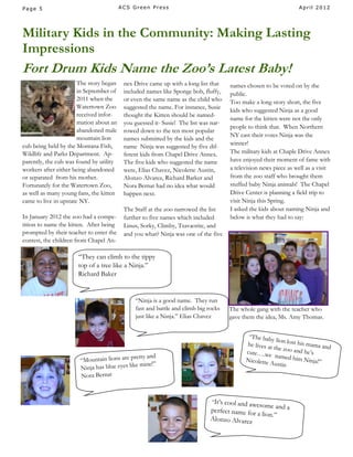 Page 5                                   ACS Green Press                                                          April 2012




Military Kids in the Community: Making Lasting
Impressions
Fort Drum Kids Name the Zoo’s Latest Baby!
                       The story began    nex Drive came up with a long list that    names chosen to be voted on by the
                       in September of    included names like Sponge bob, fluffy,    public.
                       2011 when the      or even the same name as the child who     Too make a long story short, the five
                       Watertown Zoo      suggested the name. For instance, Susie
                                                                                     kids who suggested Ninja as a good
                       received infor-    thought the Kitten should be named-
                                                                                     name for the kitten were not the only
                       mation about an    you guessed it- Susie! The list was nar-
                                                                                     people to think that. When Northern
                       abandoned male     rowed down to the ten most popular
                       mountain lion                                                 NY cast their votes Ninja was the
                                          names submitted by the kids and the
cub being held by the Montana Fish,                                                  winner!
                                          name Ninja was suggested by five dif-
Wildlife and Parks Department. Ap-        ferent kids from Chapel Drive Annex.       The military kids at Chaple Drive Annex
parently, the cub was found by utility    The five kids who suggested the name       have enjoyed their moment of fame with
workers after either being abandoned      were, Elias Chavez, Nicolette Austin,      a television news piece as well as a visit
or separated from his mother.             Alonzo Alvarez, Richard Barker and         from the zoo staff who brought them
Fortunately for the Watertown Zoo,        Nora Bernat had no idea what would         stuffed baby Ninja animals! The Chapel
as well as many young fans, the kitten    happen next.                               Drive Center is planning a field trip to
came to live in upstate NY.                                                          visit Ninja this Spring.
                                          The Staff at the zoo narrowed the list     I asked the kids about naming Ninja and
In January 2012 the zoo had a compe-      further to five names which included       below is what they had to say:
tition to name the kitten. After being    Linus, Sorky, Climby, Tsavaorite, and
prompted by their teacher to enter the    and you what? Ninja was one of the five
contest, the children from Chapel An-

                      “They can climb to the tippy
                      top of a tree like a Ninja.”
                      Richard Baker


                                              “Ninja is a good name. They run
                                              fast and battle and climb big rocks    The whole gang with the teacher who
                                              just like a Ninja.” Elias Chavez       gave them the idea, Ms. Amy Thomas.


                                                                                            “The bab
                                                                                                      y lion lost
                                                                                           he lives at            his mama
                                                                                                       the zoo an            and
                                                                                           cute….we                d he’s
                                               etty and                                                 named him
                       “Mountain lions are pr                                              Nicolette
                                                                                                     Austin
                                                                                                                     Ninja!”
                                              e mine!”
                       Ninja has blue eyes lik
                       Nora Bernat



                                                                             “It’s cooland awesome and
                                                                             perfect name for          a
                                                                                              a lion.”
                                                                             Alonzo Alvarez
 