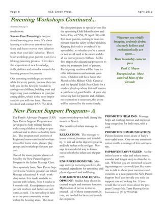 Page 8                             ACS Green Press                                                                     April 2012


Parenting Workshops Continued...
(Continued from page 7)
                                               We also participate in special events like
much more.                                     the upcoming Child Identification and
Scream Free Parenting is not just              Safety Day at CYSS, 21 April 1:00-4:00.
                                               For most parents, nothing is more im-               Whatever you vividly
about lowering your voice. It’s about                                                            imagine, ardently desire,
                                               portant than the safety of their children.
learning to calm your emotional reac-                                                              sincerely believe and
                                               Keeping kids safe is everybody's re-
tions and focus on your own behavior                                                                enthusiastically act
                                               sponsibility, so whether you're a parent
more than your kids’ behavior. This 6          or not we all need to be aware and do                      upon…
hour workshop gives parents tools for a        all we can to protect children. So the            Must inevitably come to
lifelong parenting process. It involves        first step in the educational process is to
                                                                                                          pass
the acquisition of new knowledge,              raise the awareness level of parents.
skills, abilities and attitudes towards the    Participating vendors will be there to                  Paul J. Meyer
learning process for parents.                  offer information and answers ques-                 Recognized as Most
                                               tions. Children will have fun at the                admired Man of the
Our parenting workshops are worth-
                                               Month of the Military Child Carnival                     Decade
while for every parent, because they can
help you do the best job possible in           and the Special Teddy Bear Clinic for a
raising your children, building trust and      medical checkup where kids will receive
improving your confidence in your par-         a certificate of good health. A great day
enting ability, which is the most impor-       involving fun for parents and children,
tant job you will ever have. Become            no reservation is necessary, this event
involved and contact FAP: 772-4244.            will be enjoyed by the entire family.

   New Parent Support Program– A
   The Family Advocacy Program (FAP)          recent workshop was held during the        PROMOTES HEALING: Massage
   New Parent Support Program was             month of March.                            helps aid teething distress and improves
   developed to help military families                                                   lung congestion for little ones, with a
                                              The benefits of infant massage in-         cold.
   with young children to adapt to par-       clude:
   enthood and to thrive as healthy fami-                                                PROMOTES COMMUNICATION:
   lies. The program staff consists of        RELAXATION: The massage re-                Parents become more aware of baby’s
   Registered nurses and social workers       leases tension, fussiness and irritabil-   non-verbal cues. One-on-one communi-
   who offer home visits, classes, play-      ity. It can aid in the digestive process   cation instills a message of love and secu-
   groups and workshops for new par-          and help reduce colic and gas. Mas-        rity.
   ents.                                      sage is a wonderful way to lessen
                                                                                 IMPROVES BABY’S SLEEP: As the
                                              stress in both the infant and the par-
   One of the more popular classes of-        ents.                              infant learns to relax and release stress,
   fered by the New Parent Support                                               sounder and longer sleep is often the re-
   Program is the Infant Massage Class.  ENHANCES BONDING: Mas-                  sult. Whether you are interested in learn-
                                         sage conveys nurturing and love, the ing massage or you would just like some-
   On a quarterly basis, New Parent Sup- essential ingredients for emotional and
   port Home Visitors provides an Infant physical growth and well-being.         one to talk to about your successes and
   Massage educational 4- week work-                                             concerns as a new parent the New Parent
   shop series. It is made available to  AIDS GROWTH AND DEVEL-                  Support Staff can provide you with the
   parents with infants, from 8 weeks to OPMENT: Studies have shown in- support you are looking for. If you
   8 months old. Grandparents and ex-    creased weight and immune function. would like to learn more about the pro-
   pectant mothers and fathers are wel-  Myelination of nerves is also in-       gram Contact Ms. Terry Herzog for in-
   come, as well. The workshop is held   creased. All of these components, in formation at (315) 772-0748.
   at an on-post community center        turn, are needed for brain and muscle
   within the housing areas. The most    development.
 