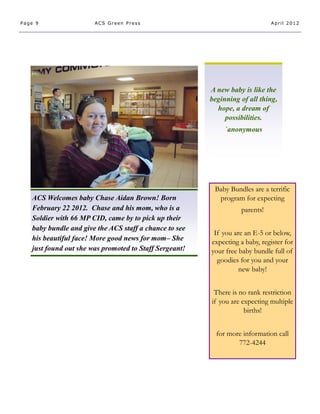 Page 9                 ACS Green Press                                       April 2012




                                                        A new baby is like the
                                                        beginning of all thing,
                                                          hope, a dream of
                                                             possibilities.
                                                             `anonymous




                                                         Baby Bundles are a terrific
   ACS Welcomes baby Chase Aidan Brown! Born              program for expecting
   February 22 2012. Chase and his mom, who is a                  parents!
   Soldier with 66 MP CID, came by to pick up their
   baby bundle and give the ACS staff a chance to see
                                                         If you are an E-5 or below,
   his beautiful face! More good news for mom– She      expecting a baby, register for
   just found out she was promoted to Staff Sergeant!   your free baby bundle full of
                                                          goodies for you and your
                                                                  new baby!


                                                         There is no rank restriction
                                                        if you are expecting multiple
                                                                    births!


                                                          for more information call
                                                                 772-4244
 