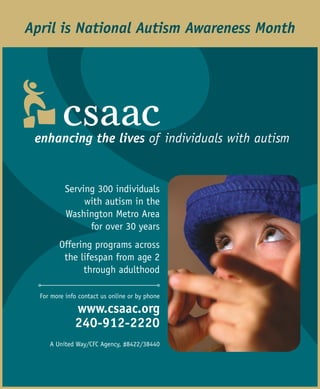April is National Autism Awareness Month




           Serving 300 individuals
                with autism in the
           Washington Metro Area
                 for over 30 years
        Offering programs across
         the lifespan from age 2
              through adulthood

  For more info contact us online or by phone

              www.csaac.org
              240-912-2220
     A United Way/CFC Agency, #8422/38440
 