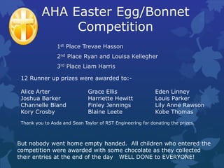 AHA Easter Egg/Bonnet
Competition
1st Place Trevae Hasson
2nd Place Ryan and Louisa Kellegher
3rd Place Liam Harris
12 Runner up prizes were awarded to:-
Alice Arter Grace Ellis Eden Linney
Joshua Barker Harriette Hewitt Louis Parker
Channelle Bland Finley Jennings Lily Anne Rawson
Kory Crosby Blaine Leete Kobe Thomas
Thank you to Asda and Sean Taylor of RST Engineering for donating the prizes.
But nobody went home empty handed. All children who entered the
competition were awarded with some chocolate as they collected
their entries at the end of the day WELL DONE to EVERYONE!
 