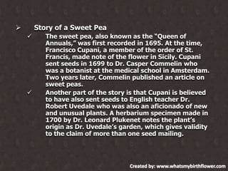 Story of a Sweet Pea






The sweet pea, also known as the “Queen of
Annuals,” was first recorded in 1695. At the time,
Francisco Cupani, a member of the order of St.
Francis, made note of the flower in Sicily. Cupani
sent seeds in 1699 to Dr. Casper Commelin who
was a botanist at the medical school in Amsterdam.
Two years later, Commelin published an article on
sweet peas.
Another part of the story is that Cupani is believed
to have also sent seeds to English teacher Dr.
Robert Uvedale who was also an aficionado of new
and unusual plants. A herbarium specimen made in
1700 by Dr. Leonard Plukenet notes the plant‟s
origin as Dr. Uvedale‟s garden, which gives validity
to the claim of more than one seed mailing.

Created by: www.whatsmybirthflower.com

 