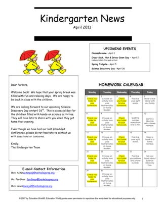 Kindergarten News
                                                                April 2013




                                                                                                      UPCOMING EVENTS
                                                                                      ClassesResume– April 1

                                                                                      Crazy Sock, Hat & Dress-Down Day – April 2
                                                                                      (redeem tickets from walk-a-thon)

                                                                                      Spring Tailgate- April 5

                                                                                      Science Discovery Day –April 26




Dear Parents,                                                                                  HOMEWORK CALENDAR
Welcome back! We hope that your spring break was                                    Monday            Tuesday         Wednesday         Thursday              Friday
filled with fun and relaxing days. We are happy to                             1                 2                   3              4                    5
                                                                                Check your         Choose an            Check            Practice        Have a nice
be back in class with the children.                                              folder for       activity from       your folder       your sight        dinner with
                                                                                    your              your             for your           words.          your family.
                                                                                homework.         Mathematics         homework.
We are looking forward to our upcoming Science                                                      at Home
Discovery Day onApril 26th. This is a special day for                                               Booklet.

the children filled with hands-on science activities.                          8                 9                   10             11                   12

They will have lots to share with you when they get                             Check your         Choose an            Check        Spell the
                                                                                                                                                           Go for a
                                                                                 folder for       activity from       your folder    number
home that evening.                                                                  your              your             for your     words from
                                                                                                                                                           bike ride
                                                                                                                                                         with a family
                                                                                homework.         Mathematics         homework.     one to ten.           member.
                                                                                                    at Home
Even though we have had our last scheduled                                                          Booklet.
conference, please do not hesitate to contact us                               15                16                  17             18                   19

with questions or concerns.                                                     Check your         Choose an            Check            Practice          Read a
                                                                                 folder for       activity from       your folder       your sight        book to a
                                                                                    your              your             for your           words.            family
Kindly,                                                                         homework.         Mathematics         homework.                           member.
                                                                                                    at Home
The Kindergarten Team                                                                               Booklet.
                                                                               22                23                  24             25                   26

                                                                                Check your         Choose an            Check         Practice              Tell your
                                                                                 folder for       activity from       your folder   your address         family about
                                                                                    your              your             for your      and phone              Science
                                                                                homework.         Mathematics         homework.       number.              Discovery
                                                                                                    at Home                                                   Day.
                                                                                                    Booklet.
         E-mail Contact Information                                            29                30
Mrs. Actonactonpeg@berkeleyprep.org                                                                Choose an
                                                                                Check your
                                                                                 folder for       activity from
                                                                                                      your
Ms. Fordham fordhnan@berkeleyprep.org                                               your
                                                                                homework.         Mathematics
                                                                                                    at Home
Mrs. Lewislewisjul@berkeleyprep.org                                                                 Booklet.




      © 2007 by Education World®. Education World grants users permission to reproduce this work sheet for educational purposes only.                1
 