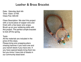 Date: Saturday April 4th
Time: 10am -2 P.M.
Class Fee: $45.00
Class Description: We start this project
with a round piece of copper wire and
ﬁnish with a few basic wire wraps.
Brush up on your soldering skills with
this project. The perfect simple bracelet
to kick off the spring.
Tools:
All the materials are included in the
price of this class.
Please bring wire wrapping pliers
chasing hammer if you have one and
your bench block if you have one. If
you have special beads bring them too
but you know I have lots of beads in
our community bead bowl.
Leather & Brass Bracelet
 