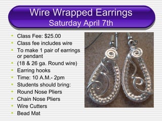Wire Wrapped Earrings
                Saturday April 7th
• Class Fee: $25.00
• Class fee includes wire
• To make 1 pair of earrings
    or pendant
•   (18 & 26 ga. Round wire)
•   Earring hooks
•   Time: 10 A.M.- 2pm
•   Students should bring:
•   Round Nose Pliers
•   Chain Nose Pliers
•   Wire Cutters
•   Bead Mat
 