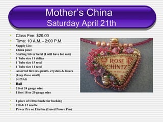Mother’s China
                           Saturday April 21th
• Class Fee: $20.00
• Time: 10 A.M. - 2:00 P.M.
•   Supply List
•   China piece
•   Sterling Silver bezel (I will have for sale)
•   1 Tube size 11 delica
•   1 Tube size 15 seed
•   1 Tube size 11 seed
•   Assorted flowers, pearls, crystals & leaves
•   (keep these small)
•   Stiff felt
•   Bail
•   2 feet 24 gauge wire
•   1 foot 18 or 20 gauge wire

•   1 piece of Ultra Suede for backing
•   #10 & 12 needle
•   Power Pro or Fireline (I used Power Pro)
 