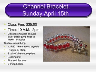 Channel Bracelet
               Sunday April 15th
• Class Fee: $35.00
• Time: 10 A.M.- 2pm
• Class fee includes enough
   silver plated jump rings to
   make 1 bracelet
Students must bring:
• (25-30 ) 6mm round crystals
• Toggle or clasp
• 2 pair of chain nose pliers
• Beading mat
• Fine soft flex wire
• 2 crimp beads
 