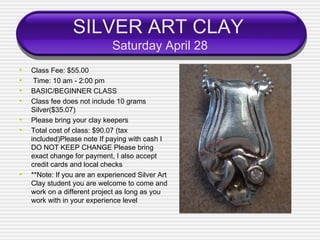 SILVER ART CLAY
                              Saturday April 28
•   Class Fee: $55.00
•    Time: 10 am - 2:00 pm
•   BASIC/BEGINNER CLASS
•   Class fee does not include 10 grams
    Silver($35.07)
•   Please bring your clay keepers
•   Total cost of class: $90.07 (tax
    included)Please note If paying with cash I
    DO NOT KEEP CHANGE Please bring
    exact change for payment, I also accept
    credit cards and local checks
•   **Note: If you are an experienced Silver Art
    Clay student you are welcome to come and
    work on a different project as long as you
    work with in your experience level
 