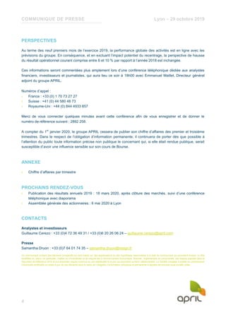 COMMUNIQUE DE PRESSE Lyon – 29 octobre 2019
4
PERSPECTIVES
Au terme des neuf premiers mois de l’exercice 2019, la performance globale des activités est en ligne avec les
prévisions du groupe. En conséquence, et en excluant l’impact potentiel du recentrage, la perspective de hausse
du résultat opérationnel courant comprise entre 6 et 10 % par rapport à l’année 2018 est inchangée.
Ces informations seront commentées plus amplement lors d’une conférence téléphonique dédiée aux analystes
financiers, investisseurs et journalistes, qui aura lieu ce soir à 18h00 avec Emmanuel Maillet, Directeur général
adjoint du groupe APRIL.
Numéros d’appel :
› France : +33 (0) 1 70 73 27 27
› Suisse : +41 (0) 44 580 48 73
› Royaume-Uni : +44 (0) 844 4933 857
Merci de vous connecter quelques minutes avant cette conférence afin de vous enregistrer et de donner le
numéro de référence suivant : 2892 258.
A compter du 1er
janvier 2020, le groupe APRIL cessera de publier son chiffre d’affaires des premier et troisième
trimestres. Dans le respect de l’obligation d’information permanente, il continuera de porter dès que possible à
l’attention du public toute information précise non publique le concernant qui, si elle était rendue publique, serait
susceptible d’avoir une influence sensible sur son cours de Bourse.
ANNEXE
› Chiffre d’affaires par trimestre
PROCHAINS RENDEZ-VOUS
› Publication des résultats annuels 2019 : 18 mars 2020, après clôture des marchés, suivi d’une conférence
téléphonique avec diaporama
› Assemblée générale des actionnaires : 6 mai 2020 à Lyon
CONTACTS
Analystes et investisseurs
Guillaume Cerezo : +33 (0)4 72 36 49 31 / +33 (0)6 20 26 06 24 – guillaume.cerezo@april.com
Presse
Samantha Druon : +33 (0)7 64 01 74 35 – samantha.druon@insign.fr
Ce communiqué contient des éléments prospectifs qui sont basés sur des appréciations ou des hypothèses raisonnables à la date du communiqué qui pourraient évoluer ou être
modifiées en raison, en particulier, d’aléas ou d’incertitudes et de risques liés à l'environnement économique, financier, réglementaire et concurrentiel, des risques exposés dans le
Document de Référence 2018 et aux éventuels risques inconnus ou non significatifs à ce jour qui pourraient survenir ultérieurement. La Société s’engage à publier ou communiquer
d’éventuels rectificatifs ou mises à jour de ces éléments dans le cadre de l’obligation d’information périodique et permanente à laquelle est soumise toute société cotée.
 