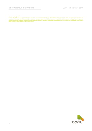 COMMUNIQUE DE PRESSE Lyon – 29 octobre 2019
5
À propos du groupe APRIL
Créé en 1988, APRIL est un groupe international de services en assurance implanté dans 28 pays, dont l’ambition est de proposer à ses clients une expérience de l’assurance plus
facile et plus accessible. Ses 3 900 collaborateurs conçoivent, distribuent et gèrent des solutions spécialisées d’assurance (santé-prévoyance, dommage, mobilité et protection
juridique) ainsi que des prestations d’assistance pour ses partenaires et clients - particuliers, professionnels et entreprises. Coté sur Euronext Paris (Compartiment B), le groupe a
réalisé en 2018 un chiffre d’affaires de 997,2 millions d’euros.
 
