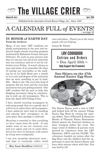 Volume 64, No.4
                  The Village Crier                                                        april, 2010
                  Published by the Associates of Loch Raven Village, Inc., Since 1947


A cAlendAr Full of events!                                                          – see page 10

In honor of Earth Day                                cans and glass…Thank you to the many
From the archives                                    people who are helping.
Many, if not most, lrv residents are                 James M. Flatley
gladly participating in the new and im-
proved single-stream recycling program
instituted by Baltimore county this past                       lrV Cookbook
February. It’s such an easy process now
that we can just toss all of our materials
                                                           entri es an d o r d ers
into one container and set it out for col-                – Due April 30th –
lection every Friday. It wasn’t always so                    Help Support the Fireworks!
easy and many of us remember the days
of carting our recyclables to the park-
ing lot on la salle road once a month                   Sun Shines on the 47th
or so to sort and dispose of the materials             annual Easter Egg hunt
that we were unwilling to put in land-
fills. Back in the ‘70s even this kind of
program did not exist and the recycling
movement was just getting started. One
lrv resident did his part to help this
fledgling movement along by volunteer-
ing to pick up old newspapers. this is
from the April 1978 Village Crier:
I have started recycling newspapers by
informing people that on a specific day I
will be by to collect their old newspapers.          the easter Bunny paid a visit to lrv
I have asked for their help by bundling              and helped kick off the annual village
and placing their newspapers at the                  easter egg Hunt by cutting the open-
same place their garbage is collected.               ing ribbon. Kyra O’donnell & Kameron
                                                     Brooks of Pleasant Plains elementary
Recycling is essential in that everything
                                                     school played the national Anthem on
we have comes from the earth. It only
                                                     their trumpets before the event. the
makes sense to use our resources over
                                                     large crowd of children & parents were
and over again and not to waste them,
                                                     greeted by volunteers from the lrv
but to live more in harmony with nature
                                                     Optimists, lrvA and the Gllrc. the
by living more ecologically.
                                                     volunteers handed out prizes after the
I am now accepting aluminum cans…                    egg Hunt and the children had the op-
and hope to eventually collect metal                 portunity to meet the easter Bunny and
                                                     have their picture taken with him. Fun
    May Issue Deadline: 04/23/10                     was had by all!
 