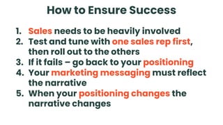 How to Ensure Success
1. Sales needs to be heavily involved
2. Test and tune with one sales rep first,
then roll out to the others
3. If it fails – go back to your positioning
4. Your marketing messaging must reflect
the narrative
5. When your positioning changes the
narrative changes
 