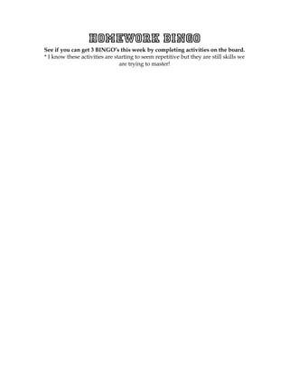 Homework BINGO
See if you can get 3 BINGO’s this week by completing activities on the board.
* I know these activities are starting to seem repetitive but they are still skills we
                                are trying to master!
 