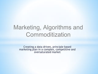 Creating a data driven, principle based
marketing plan in a complex, competitive and
oversaturated market
Marketing, Algorithms and
Commoditization
 
