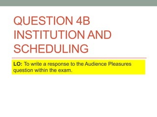 QUESTION 4B
INSTITUTION AND
SCHEDULING
LO: To write a response to the Audience Pleasures
question within the exam.
 