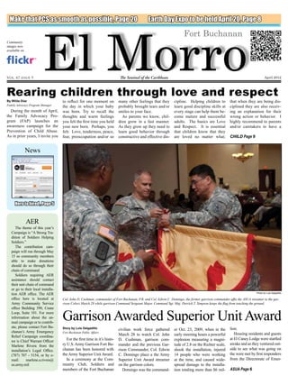 El Morro
 Make that PCS as smooth as possible, Page 20                                                 Earth Day Expo to be held April 20, Page 8

                                                                                                                      Fort Buchanan
Community
images now
available on




Vol. 47 issue 9                                                           The Sentinel of the Caribbean                                                                       April 2012



Rearing children through love and respect
By Wilda Díaz                       to reflect for one moment on          many other feelings that they        cipline. Helping children to          that when they are being dis-
Family Advocacy Program Manager                                                                                                                      ciplined they are also receiv-
                                    the day in which your baby            probably brought tears and/or        learn good discipline skills at
  During the month of April,        was born. Try to recall the           smiles to your face.                 every stage can help them be-         ing an explanation for their
the Family Advocacy Pro-            thoughts and warm feelings              As parents we know, chil-          come mature and successful            wrong action or behavior. I
gram (FAP) launches an              you felt the first time you held      dren grow in a fast manner.          adults. The basics are Love           highly recommend to parents
awareness campaign for the          your new born. Perhaps, you           As they grow up they need to         and Respect. It is essential          and/or caretakers to have a
Prevention of Child Abuse.          felt: Love, tenderness, peace,        learn good behavior through          that children know that they
As in prior years, I invite you     fear, preoccupation and/or so         constructive and effective dis-      are loved no matter what;             CHILD Page 9


               News




     Hero to hired , Page 5


               AER
      The theme of this year’s
   Campaign is “A Strong Tra-
   dition of Soldiers Helping
   Soldiers.”
      The contribution cam-
   paign will run through May
   15 so community members
   able to make donations
   should do so through their
   chain of command
      Soldiers requiring AER
   assistance should contact
   their unit chain of command
   or go to their local installa-
   tion AER office. The AER                                                                                                                                            Photo by Luis Delgadillo

   office here is located at        Col. John D. Cushman, commander of Fort Buchanan, P.R. and Col. Edwin C. Domingo, the former garrison commander affix the ASUA streamer to the gar-
   Army Community Service           rison Colors March 28 while garrison Command Sergeant Major, Command Sgt. Maj. Derrick T. Simpson keeps the flag from touching the ground.
   office Building 390, Crane
   Loop, Suite 101. For more
   information about the an-
   nual campaign or to contrib-
                                    Garrison Awarded Superior Unit Award
   ute, please contact Fort Bu-     Story by Luis Delgadillo	                                                                                        lion.
                                                                          civilian work force gathered         er Oct. 23, 2009, when in the
   chanan’s Army Emergency          Fort Buchanan Public Affairs
                                                                          March 28 to watch Col. John          early morning hours a powerful           Housing residents and guests
   Relief Campaign coordina-
                                      For the first time in it’s histo-   D. Cushman, garrison com-            explosion measuring a magni-          at El Caney Lodge were startled
   tor is Chief Warrant Officer
   Marlene Rivera from the          ry U.S. Army Garrison Fort Bu-        mander and the previous Gar-         tude of 2.8 on the Richter scale,     awake and as they ventured out-
   installation’s Legal Office.     chanan has been honored with          rison Commander, Col. Edwin          shook the installation, injured       side to see what was going on
   (787) 707 - 5154, or by e-       the Army Superior Unit Award.         C. Domingo place a the Army          14 people who were working            the were met by first responders
   mail:      marlene.a.rivera@       In a ceremony at the Com-           Superior Unit Award streamer         at the time, and caused wide-         from the Directorate of Emer-
   us.army.mil                      munity Club, Soldiers and             on the garrison colors.              spread damage to the installa-
                                    members of the Fort Buchanan             Domingo was the command-          tion totaling more than $6 mil-       ASUA Page 6
 