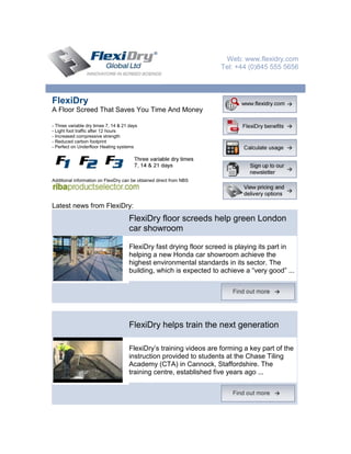 Web: www.flexidry.com
                                                                     Tel: +44 (0)845 555 5656



FlexiDry
A Floor Screed That Saves You Time And Money

- Three variable dry times 7, 14 & 21 days
- Light foot traffic after 12 hours
- Increased compressive strength
- Reduced carbon footprint
- Perfect on Underfloor Heating systems




Additional information on FlexiDry can be obtained direct from NBS




Latest news from FlexiDry:
                                     FlexiDry floor screeds help green London
                                     car showroom

                                     FlexiDry fast drying floor screed is playing its part in
                                     helping a new Honda car showroom achieve the
                                     highest environmental standards in its sector. The
                                     building, which is expected to achieve a “very good” ...




                                     FlexiDry helps train the next generation

                                     FlexiDry’s training videos are forming a key part of the
                                     instruction provided to students at the Chase Tiling
                                     Academy (CTA) in Cannock, Staffordshire. The
                                     training centre, established five years ago ...
 