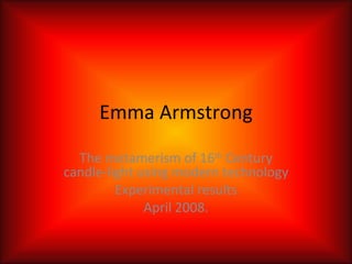 Emma Armstrong The metamerism of 16 th  Century candle-light using modern technology Experimental results April 2008. 