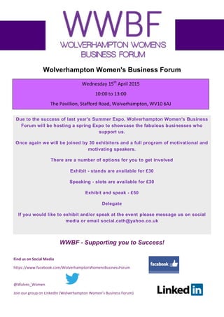 Find us on Social Media
https://www.facebook.com/WolverhamptonWomensBusinessForum
@Wolves_Women
Join our group on LinkedIn (Wolverhampton Women’s Business Forum)
Wolverhampton Women's Business Forum
Spring Expo
Due to the success of last year's Summer Expo, Wolverhampton Women's Business
Forum will be hosting a spring Expo to showcase the fabulous businesses who
support us.
Once again we will be joined by 30 exhibitors and a full program of motivational and
motivating speakers.
There are a number of options for you to get involved
Exhibit - stands are available for £30
Speaking - slots are available for £30
Exhibit and speak - £50
Delegate
If you would like to exhibit and/or speak at the event please message us on social
media or email info@bizlinksconsulting.co.uk
WWBF - Supporting you to Success!
Wednesday 15th
April 2015
10:00 to 13:00
The Pavillion, Stafford Road, Wolverhampton, WV10 6AJ
 