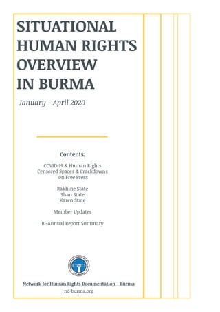 SITUATIONAL
HUMAN RIGHTS
OVERVIEW
IN BURMA
Contents:
COVID-19 & Human Rights
Censored Spaces & Crackdowns
on Free Press
Rakhine State
Shan State
Karen State
Member Updates
Bi-Annual Report Summary
January - April 2020
Network for Human Rights Documentation - Burma
nd-burma.org
 