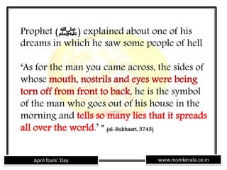 www.msmkerala.co.inApril fools’ Day
Prophet (‫)ﷺ‬ explained about one of his
dreams in which he saw some people of hell
‘As for the man you came across, the sides of
whose mouth, nostrils and eyes were being
torn off from front to back, he is the symbol
of the man who goes out of his house in the
morning and tells so many lies that it spreads
all over the world.’ ” (al-Bukhaari, 5745)
 