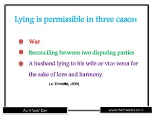 www.msmkerala.co.inApril fools’ Day
Lying is permissible in three cases:
War
Reconciling between two disputing parties
A husband lying to his wife or vice versa for
the sake of love and harmony.
(al-Tirmidhi, 1939)
 