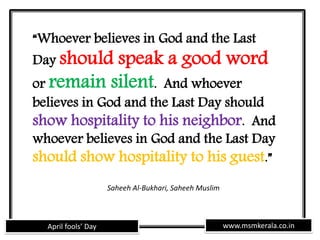 www.msmkerala.co.inApril fools’ Day
“Whoever believes in God and the Last
Day should speak a good word
or remain silent. And whoever
believes in God and the Last Day should
show hospitality to his neighbor. And
whoever believes in God and the Last Day
should show hospitality to his guest.”
Saheeh Al-Bukhari, Saheeh Muslim
 
