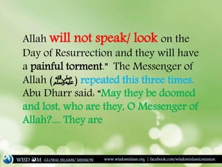 Allah will not speak/ look on the
Day of Resurrection and they will have
a painful torment.” The Messenger of
Allah (‫)ﷺ‬ repeated this three times.
Abu Dharr said: “May they be doomed
and lost, who are they, O Messenger of
Allah?.... They are
WISD M www.wisdomislam.org | facebook.com/wisdomislamicmissionGLOBAL ISLAMIC MISSION
 