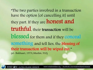 “The two parties involved in a transaction
have the option [of cancelling it] until
they part. If they are honest and
truthful, their transaction will be
blessed for them and if they conceal
something and tell lies, the blessing of
their transaction will be wiped out.”
(al- Bukhaari, 1973; Muslim, 532)
WISD M www.wisdomislam.org | facebook.com/wisdomislamicmissionGLOBAL ISLAMIC MISSION
 