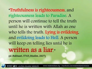“Truthfulness is righteousness, and
righteousness leads to Paradise. A
person will continue to tell the truth
until he is written with Allah as one
who tells the truth. Lying is evildoing,
and evildoing leads to Hell. A person
will keep on telling lies until he is
written as a liar.”
(al-Bukhaari, 5743; Muslim, 2607)
WISD M www.wisdomislam.org | facebook.com/wisdomislamicmissionGLOBAL ISLAMIC MISSION
 