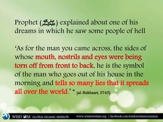 Prophet (‫)ﷺ‬ explained about one of his
dreams in which he saw some people of hell
‘As for the man you came across, the sides of
whose mouth, nostrils and eyes were being
torn off from front to back, he is the symbol
of the man who goes out of his house in the
morning and tells so many lies that it spreads
all over the world.’ ” (al-Bukhaari, 5745)
WISD M www.wisdomislam.org | facebook.com/wisdomislamicmissionGLOBAL ISLAMIC MISSION
 