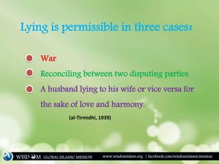 Lying is permissible in three cases:
War
Reconciling between two disputing parties
A husband lying to his wife or vice versa for
the sake of love and harmony.
(al-Tirmidhi, 1939)
WISD M www.wisdomislam.org | facebook.com/wisdomislamicmissionGLOBAL ISLAMIC MISSION
 