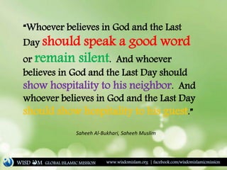 “Whoever believes in God and the Last
Day should speak a good word
or remain silent. And whoever
believes in God and the Last Day should
show hospitality to his neighbor. And
whoever believes in God and the Last Day
should show hospitality to his guest.”
Saheeh Al-Bukhari, Saheeh Muslim
WISD M www.wisdomislam.org | facebook.com/wisdomislamicmissionGLOBAL ISLAMIC MISSION
 