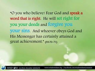 “O you who believe! Fear God and speak a
word that is right. He will set right for
you your deeds and forgive you
your sins. And whoever obeys God and
His Messenger has certainly attained a
great achievement.” (33:70-71)
WISD M www.wisdomislam.org | facebook.com/wisdomislamicmissionGLOBAL ISLAMIC MISSION
 