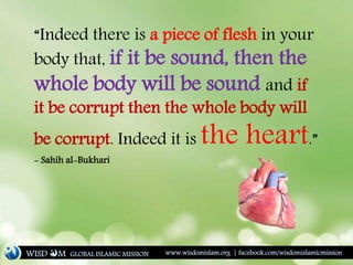 “Indeed there is a piece of flesh in your
body that, if it be sound, then the
whole body will be sound and if
it be corrupt then the whole body will
be corrupt. Indeed it is the heart.”
- Sahih al-Bukhari
WISD M www.wisdomislam.org | facebook.com/wisdomislamicmissionGLOBAL ISLAMIC MISSION
 