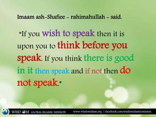 Imaam ash-Shafiee - rahimahullah - said.
“If you wish to speak then it is
upon you to think before you
speak. If you think there is good
in it then speak and if not then do
not speak.”
WISD M www.wisdomislam.org | facebook.com/wisdomislamicmissionGLOBAL ISLAMIC MISSION
 