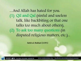 ....And Allah has hated for you:
(1) Qil and Qal (sinful and useless
talk, like backbiting or that one
talks too much about others),
(2) To ask too many questions (in
disputed religious matters, etc.)...
Sahih al-Bukhari [3:591]
WISD M www.wisdomislam.org | facebook.com/wisdomislamicmissionGLOBAL ISLAMIC MISSION
 