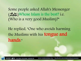 Some people asked Allah's Messenger
‫ﷺ‬( )Whose Islam is the best? i.e.
(Who is a very good Muslim)?"
He replied, "One who avoids harming
the Muslims with his tongue and
hands."
WISD M www.wisdomislam.org | facebook.com/wisdomislamicmissionGLOBAL ISLAMIC MISSION
 