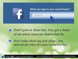 Search
What you type in your search boxes?
Don’t post or share lies. You got a share
of sin when someone shares that lie.
Don’t make others tag such photos. You
must decide what all comes on my timeline.
WISD M www.wisdomislam.org | facebook.com/wisdomislamicmissionGLOBAL ISLAMIC MISSION
 
