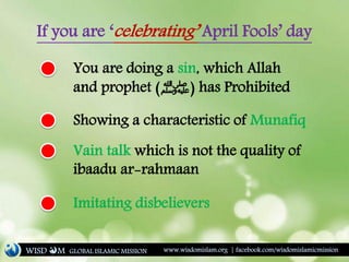 If you are ‘celebrating’ April Fools’ day
You are doing a sin, which Allah
and prophet (‫)ﷺ‬ has Prohibited
Showing a characteristic of Munafiq
Vain talk which is not the quality of
ibaadu ar-rahmaan
Imitating disbelievers
WISD M www.wisdomislam.org | facebook.com/wisdomislamicmissionGLOBAL ISLAMIC MISSION
 