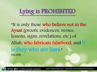 “It is only those who believe not in the
Ayaat (proofs, evidences, verses,
lessons, signs, revelations, etc.) of
Allah, who fabricate falsehood, and it
is they who are liars.”
[16:105]
Lying is PROHIBITED
WISD M www.wisdomislam.org | facebook.com/wisdomislamicmissionGLOBAL ISLAMIC MISSION
 