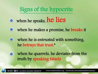 Signs of the hypocrite
when he speaks, he lies
when he makes a promise, he breaks it
when he is entrusted with something,
he betrays that trust.”
when he quarrels, he deviates from the
truth by speaking falsely
WISD M www.wisdomislam.org | facebook.com/wisdomislamicmissionGLOBAL ISLAMIC MISSION
 
