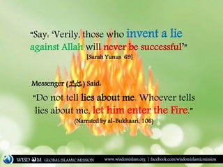 “Say: ‘Verily, those who invent a lie
against Allah will never be successful’”
[Surah Yunus 69]
“Do not tell lies about me. Whoever tells
lies about me, let him enter the Fire.”
(Narrated by al-Bukhaari, 106)
Messenger (‫)ﷺ‬ Said:
WISD M www.wisdomislam.org | facebook.com/wisdomislamicmissionGLOBAL ISLAMIC MISSION
 