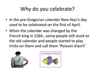 Why do you celebrate?
• In the pre-Gregorian calendar New Year’s day
used to be celebrated on the first of April.
• When the calendar was changed by the
French king in 1564 , some people still stuck to
the old calendar and people started to play
tricks on them and call them ‘Poisson d’avril’