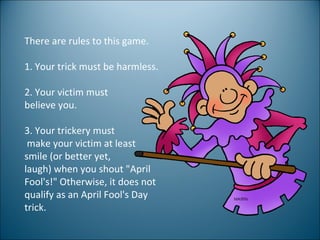 There are rules to this game.  1. Your trick must be harmless. 2. Your victim must  believe you. 3. Your trickery must make your victim at least  smile (or better yet,  laugh) when you shout "April Fool's!" Otherwise, it does not qualify as an April Fool's Day trick.  